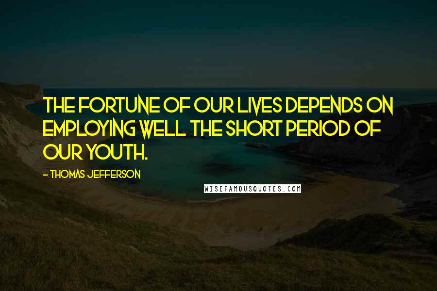 Thomas Jefferson Quotes: The fortune of our lives depends on employing well the short period of our youth.