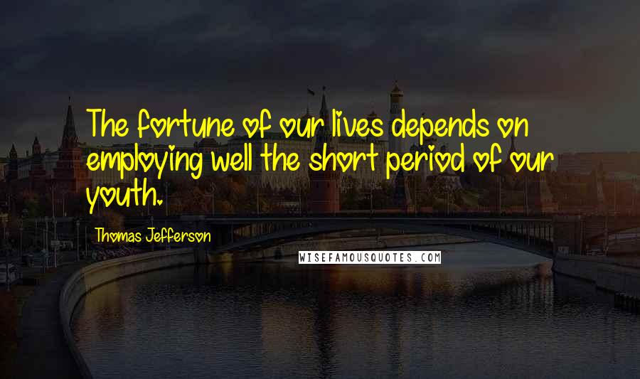 Thomas Jefferson Quotes: The fortune of our lives depends on employing well the short period of our youth.