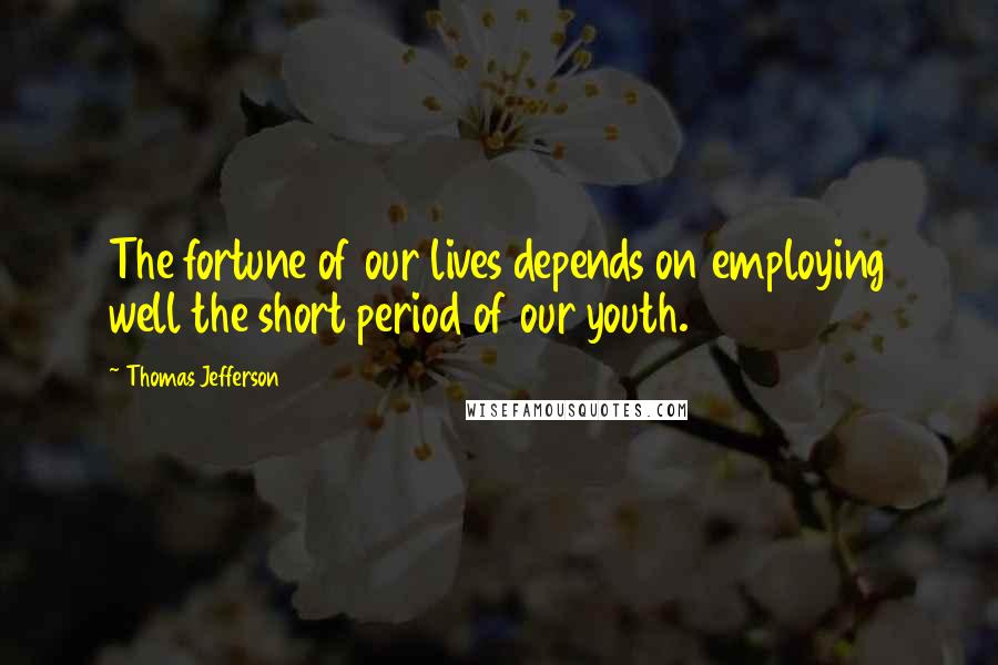 Thomas Jefferson Quotes: The fortune of our lives depends on employing well the short period of our youth.