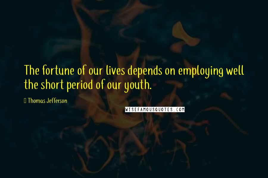 Thomas Jefferson Quotes: The fortune of our lives depends on employing well the short period of our youth.