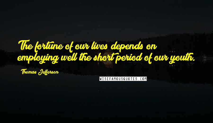 Thomas Jefferson Quotes: The fortune of our lives depends on employing well the short period of our youth.