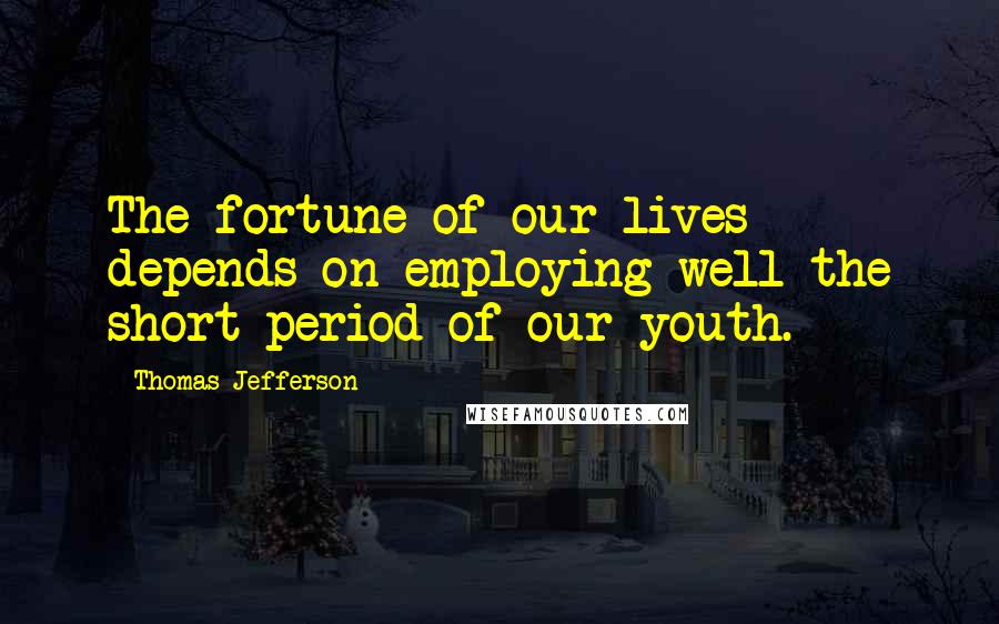 Thomas Jefferson Quotes: The fortune of our lives depends on employing well the short period of our youth.