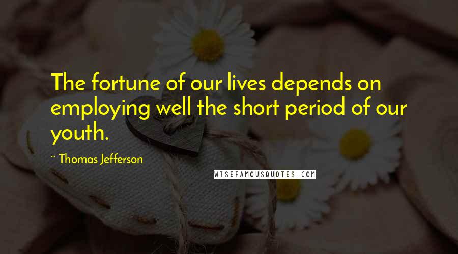 Thomas Jefferson Quotes: The fortune of our lives depends on employing well the short period of our youth.