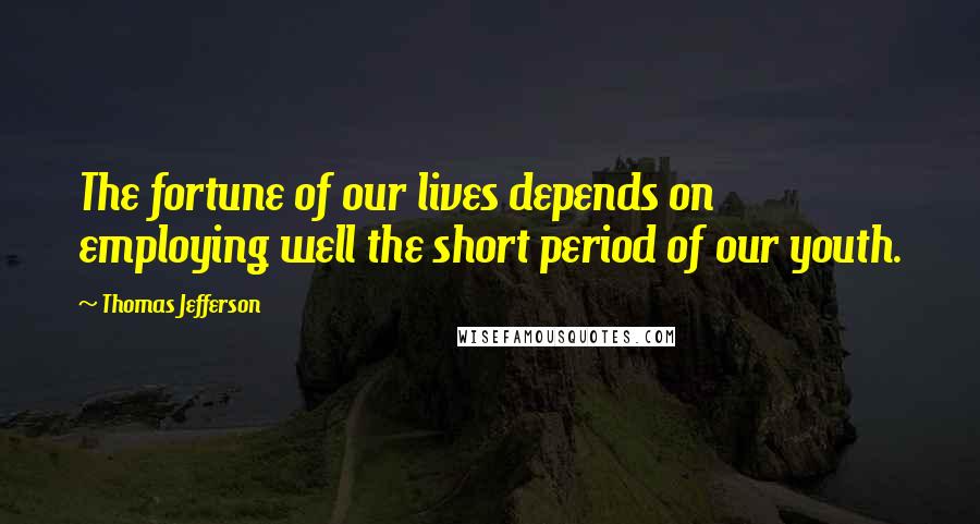 Thomas Jefferson Quotes: The fortune of our lives depends on employing well the short period of our youth.