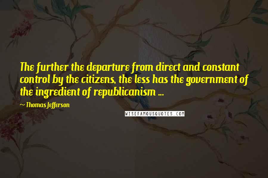 Thomas Jefferson Quotes: The further the departure from direct and constant control by the citizens, the less has the government of the ingredient of republicanism ...
