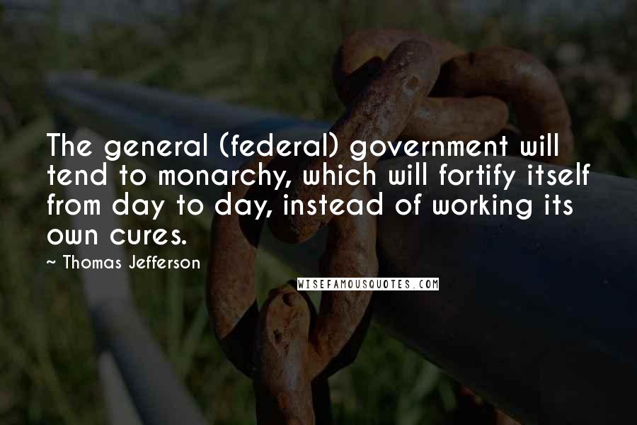 Thomas Jefferson Quotes: The general (federal) government will tend to monarchy, which will fortify itself from day to day, instead of working its own cures.