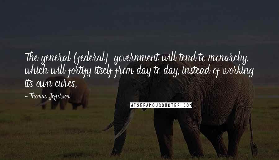 Thomas Jefferson Quotes: The general (federal) government will tend to monarchy, which will fortify itself from day to day, instead of working its own cures.