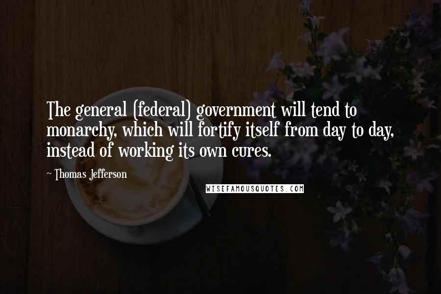 Thomas Jefferson Quotes: The general (federal) government will tend to monarchy, which will fortify itself from day to day, instead of working its own cures.