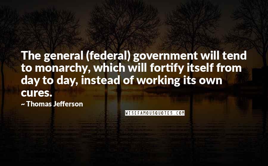 Thomas Jefferson Quotes: The general (federal) government will tend to monarchy, which will fortify itself from day to day, instead of working its own cures.