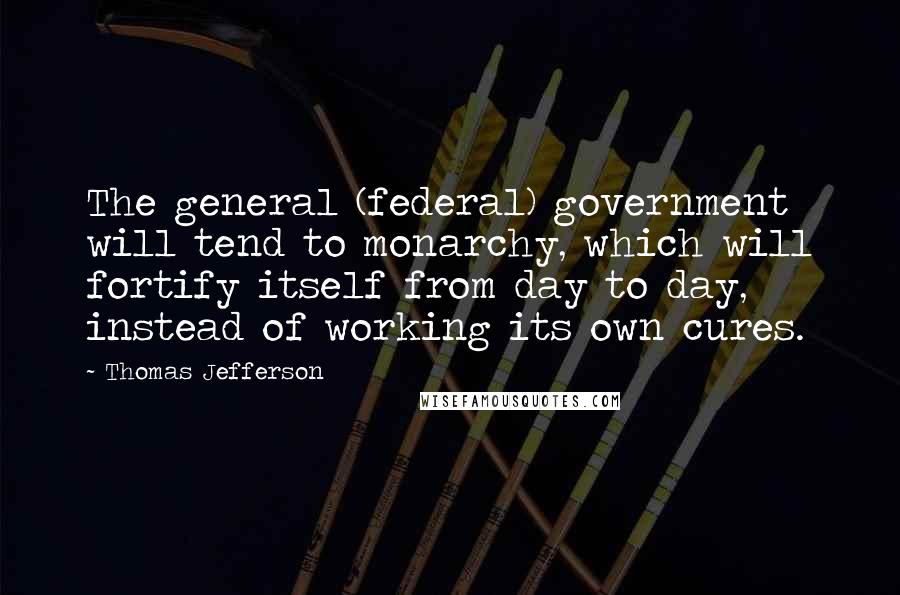 Thomas Jefferson Quotes: The general (federal) government will tend to monarchy, which will fortify itself from day to day, instead of working its own cures.