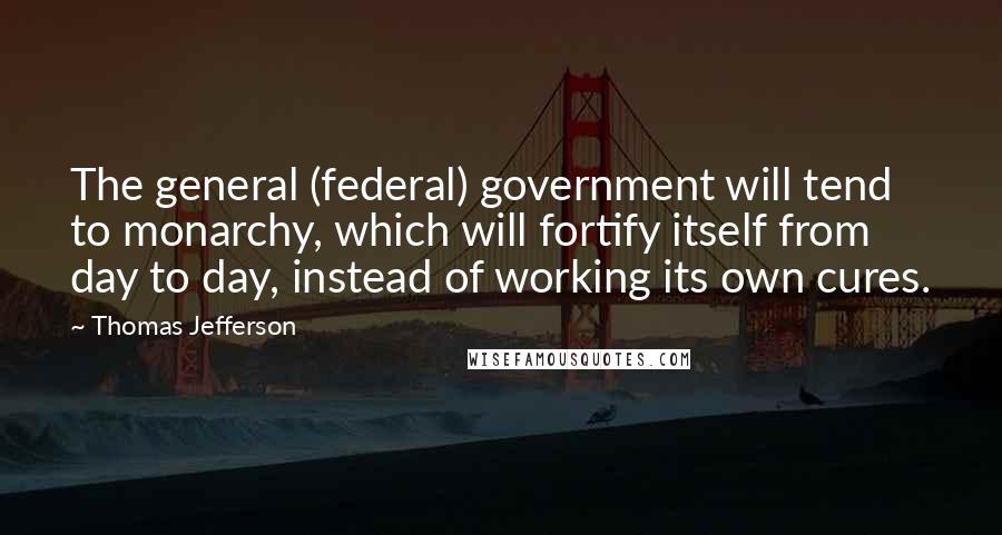Thomas Jefferson Quotes: The general (federal) government will tend to monarchy, which will fortify itself from day to day, instead of working its own cures.
