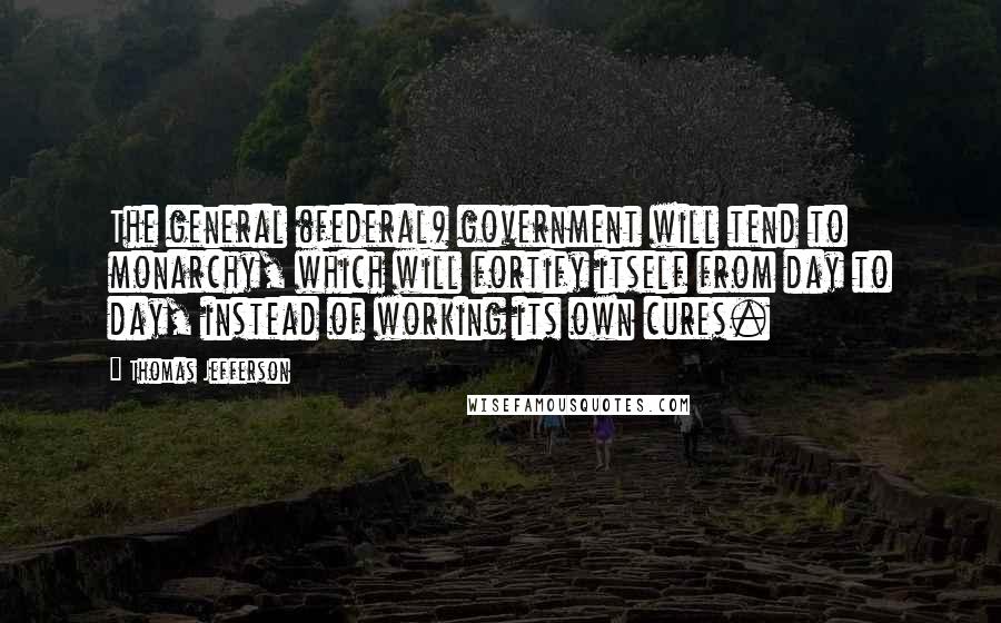 Thomas Jefferson Quotes: The general (federal) government will tend to monarchy, which will fortify itself from day to day, instead of working its own cures.