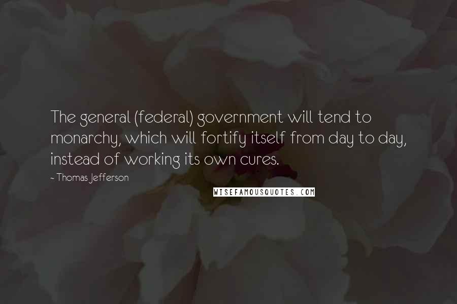 Thomas Jefferson Quotes: The general (federal) government will tend to monarchy, which will fortify itself from day to day, instead of working its own cures.