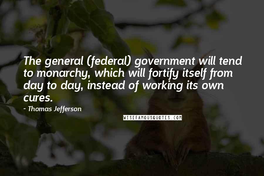 Thomas Jefferson Quotes: The general (federal) government will tend to monarchy, which will fortify itself from day to day, instead of working its own cures.