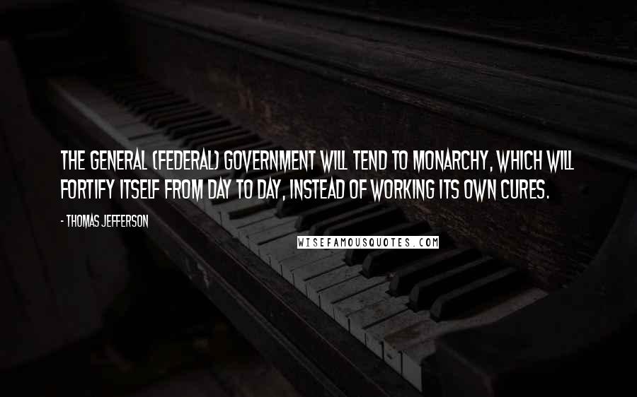 Thomas Jefferson Quotes: The general (federal) government will tend to monarchy, which will fortify itself from day to day, instead of working its own cures.