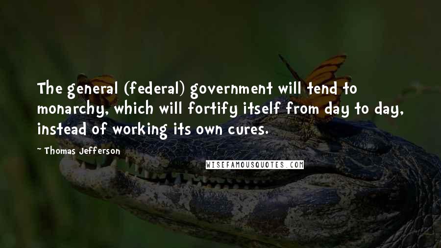 Thomas Jefferson Quotes: The general (federal) government will tend to monarchy, which will fortify itself from day to day, instead of working its own cures.