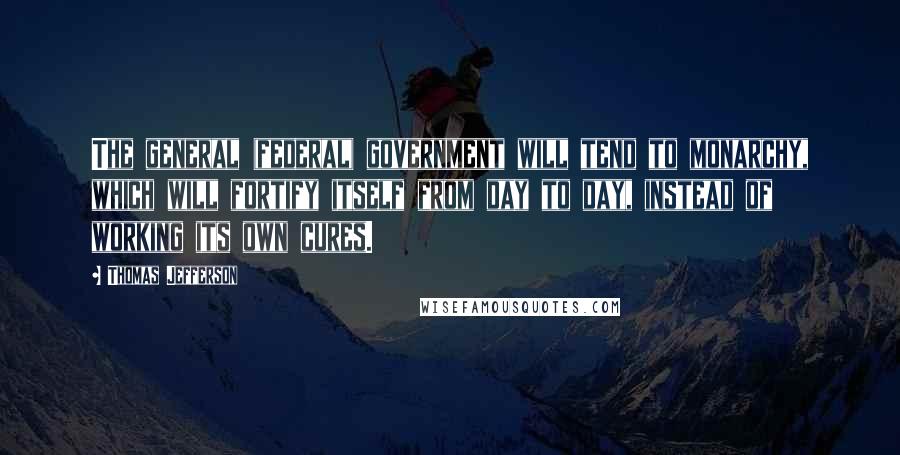 Thomas Jefferson Quotes: The general (federal) government will tend to monarchy, which will fortify itself from day to day, instead of working its own cures.