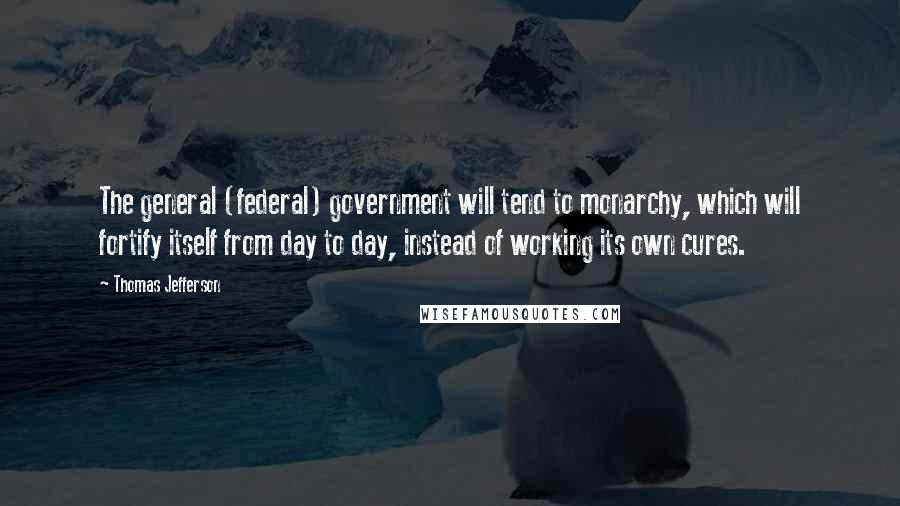 Thomas Jefferson Quotes: The general (federal) government will tend to monarchy, which will fortify itself from day to day, instead of working its own cures.