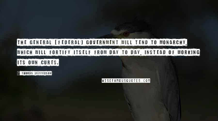 Thomas Jefferson Quotes: The general (federal) government will tend to monarchy, which will fortify itself from day to day, instead of working its own cures.