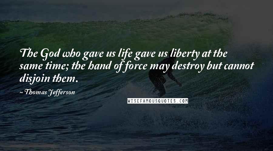 Thomas Jefferson Quotes: The God who gave us life gave us liberty at the same time; the hand of force may destroy but cannot disjoin them.