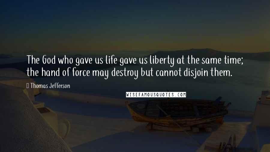 Thomas Jefferson Quotes: The God who gave us life gave us liberty at the same time; the hand of force may destroy but cannot disjoin them.