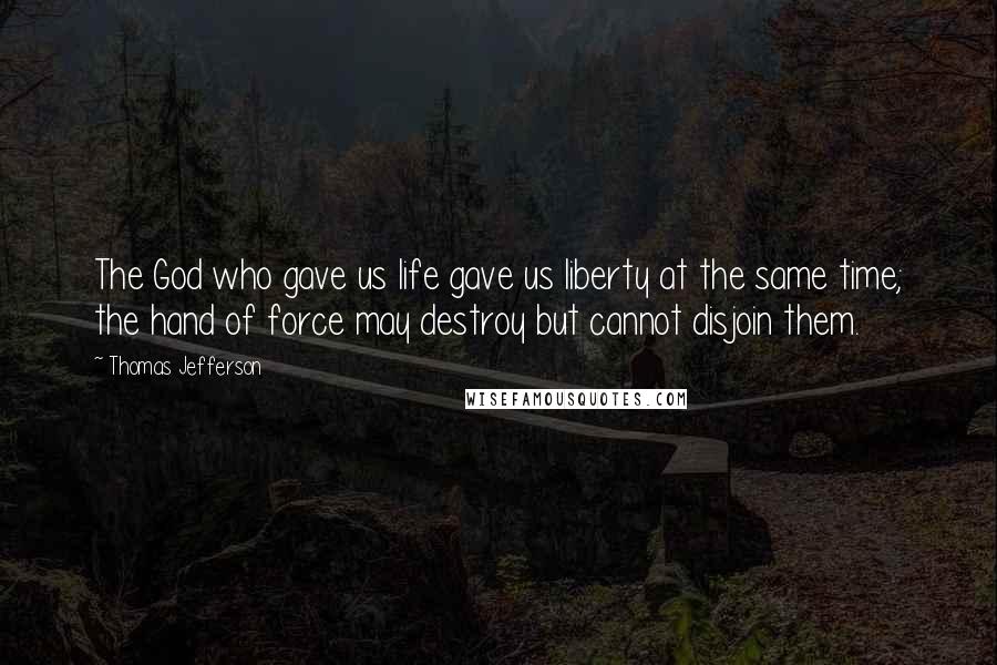 Thomas Jefferson Quotes: The God who gave us life gave us liberty at the same time; the hand of force may destroy but cannot disjoin them.