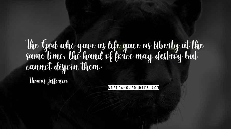 Thomas Jefferson Quotes: The God who gave us life gave us liberty at the same time; the hand of force may destroy but cannot disjoin them.