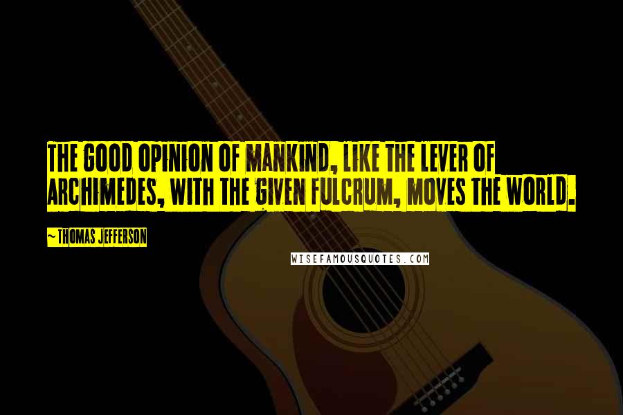 Thomas Jefferson Quotes: The good opinion of mankind, like the lever of Archimedes, with the given fulcrum, moves the world.