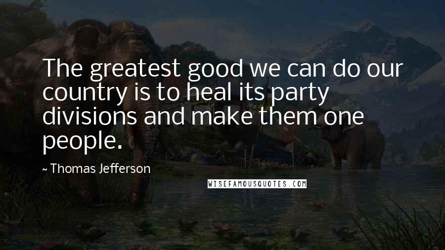 Thomas Jefferson Quotes: The greatest good we can do our country is to heal its party divisions and make them one people.