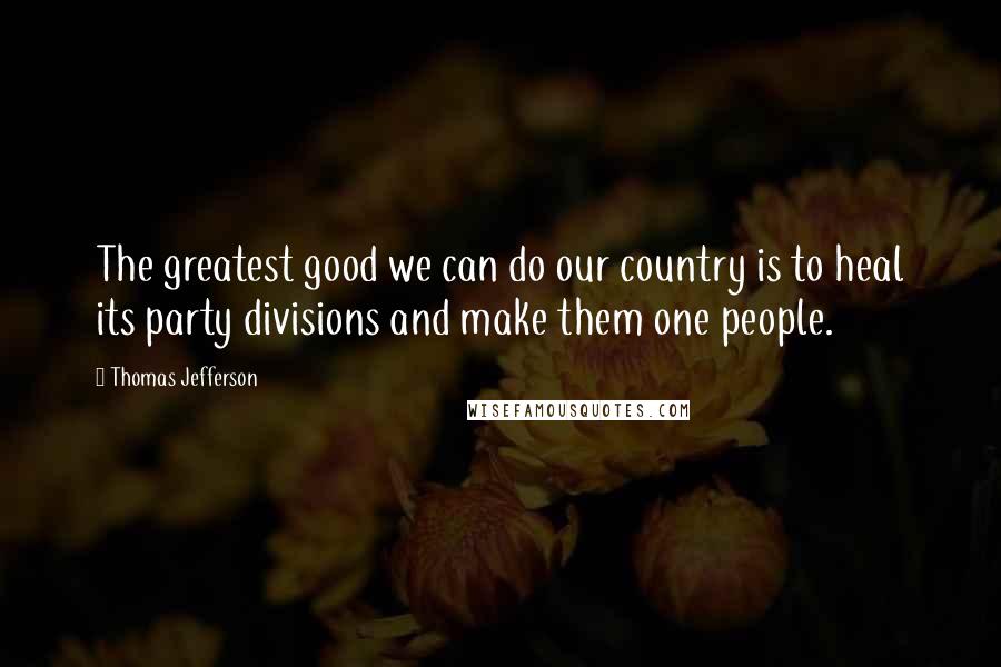 Thomas Jefferson Quotes: The greatest good we can do our country is to heal its party divisions and make them one people.