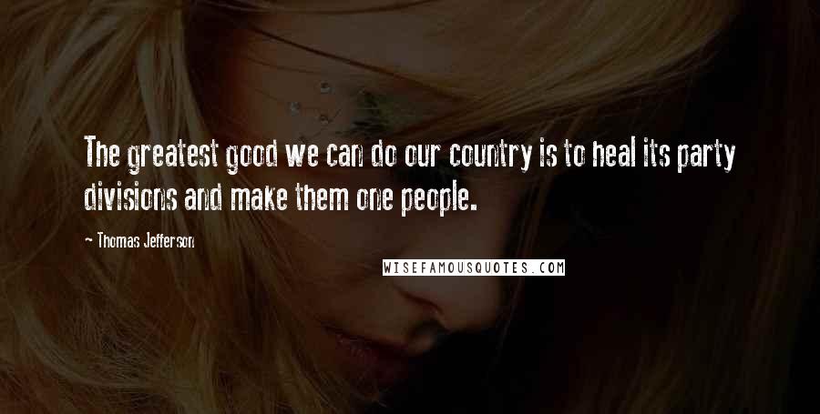 Thomas Jefferson Quotes: The greatest good we can do our country is to heal its party divisions and make them one people.