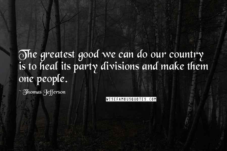 Thomas Jefferson Quotes: The greatest good we can do our country is to heal its party divisions and make them one people.