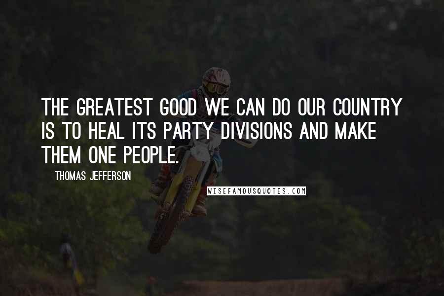 Thomas Jefferson Quotes: The greatest good we can do our country is to heal its party divisions and make them one people.