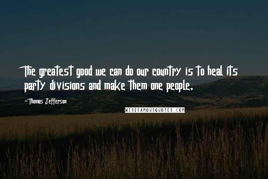 Thomas Jefferson Quotes: The greatest good we can do our country is to heal its party divisions and make them one people.