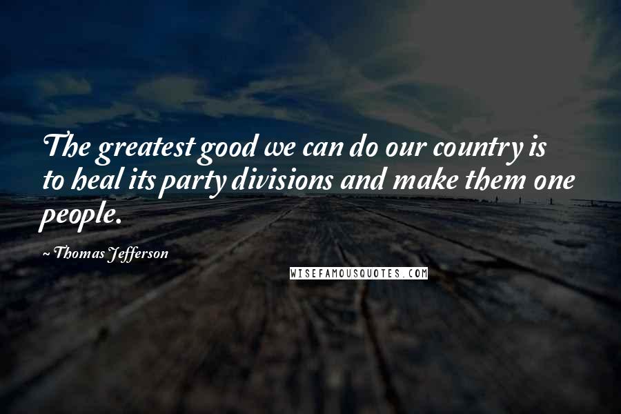 Thomas Jefferson Quotes: The greatest good we can do our country is to heal its party divisions and make them one people.