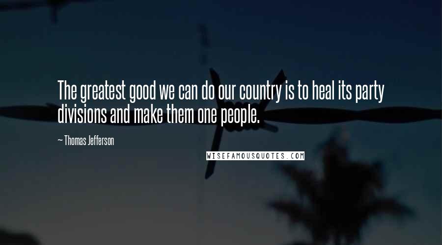 Thomas Jefferson Quotes: The greatest good we can do our country is to heal its party divisions and make them one people.