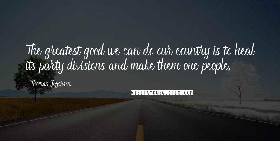 Thomas Jefferson Quotes: The greatest good we can do our country is to heal its party divisions and make them one people.