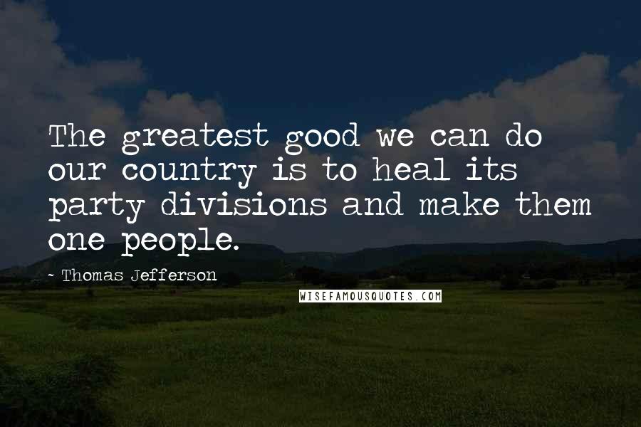 Thomas Jefferson Quotes: The greatest good we can do our country is to heal its party divisions and make them one people.