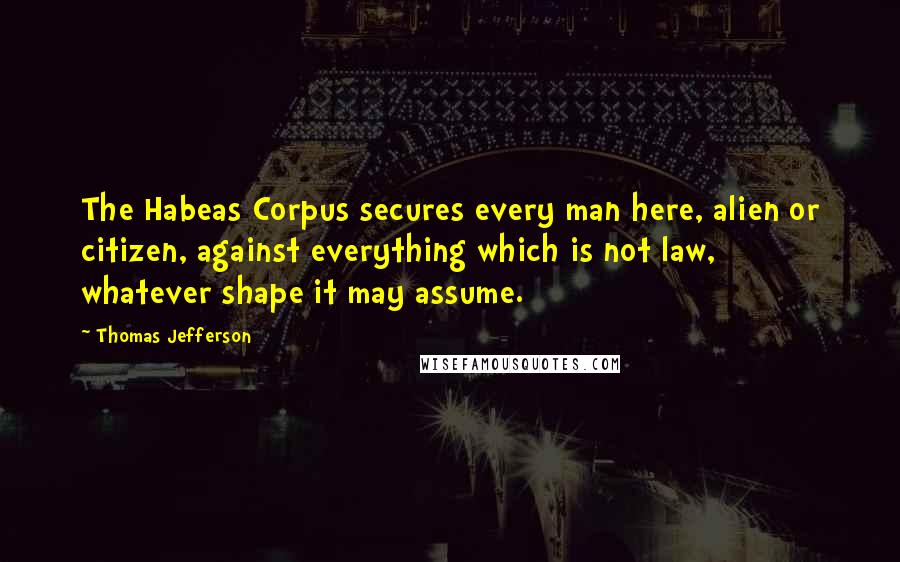 Thomas Jefferson Quotes: The Habeas Corpus secures every man here, alien or citizen, against everything which is not law, whatever shape it may assume.