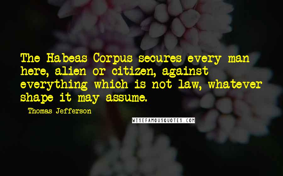 Thomas Jefferson Quotes: The Habeas Corpus secures every man here, alien or citizen, against everything which is not law, whatever shape it may assume.