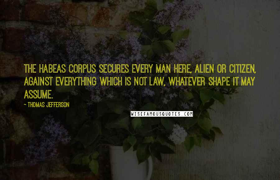 Thomas Jefferson Quotes: The Habeas Corpus secures every man here, alien or citizen, against everything which is not law, whatever shape it may assume.