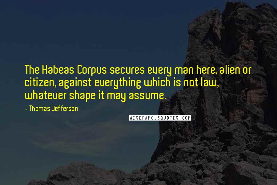 Thomas Jefferson Quotes: The Habeas Corpus secures every man here, alien or citizen, against everything which is not law, whatever shape it may assume.