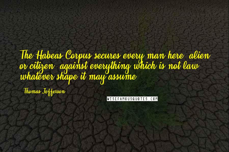 Thomas Jefferson Quotes: The Habeas Corpus secures every man here, alien or citizen, against everything which is not law, whatever shape it may assume.