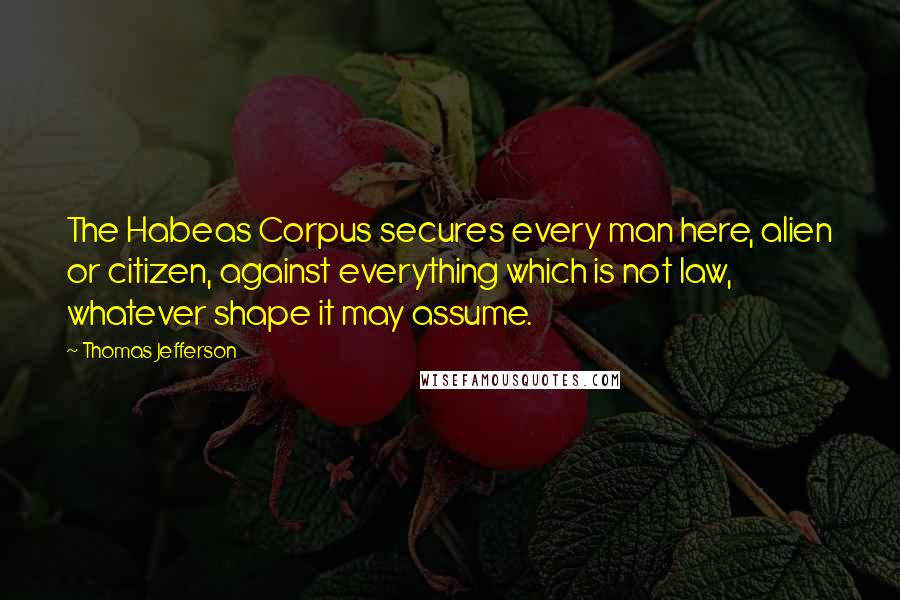 Thomas Jefferson Quotes: The Habeas Corpus secures every man here, alien or citizen, against everything which is not law, whatever shape it may assume.