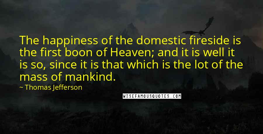 Thomas Jefferson Quotes: The happiness of the domestic fireside is the first boon of Heaven; and it is well it is so, since it is that which is the lot of the mass of mankind.