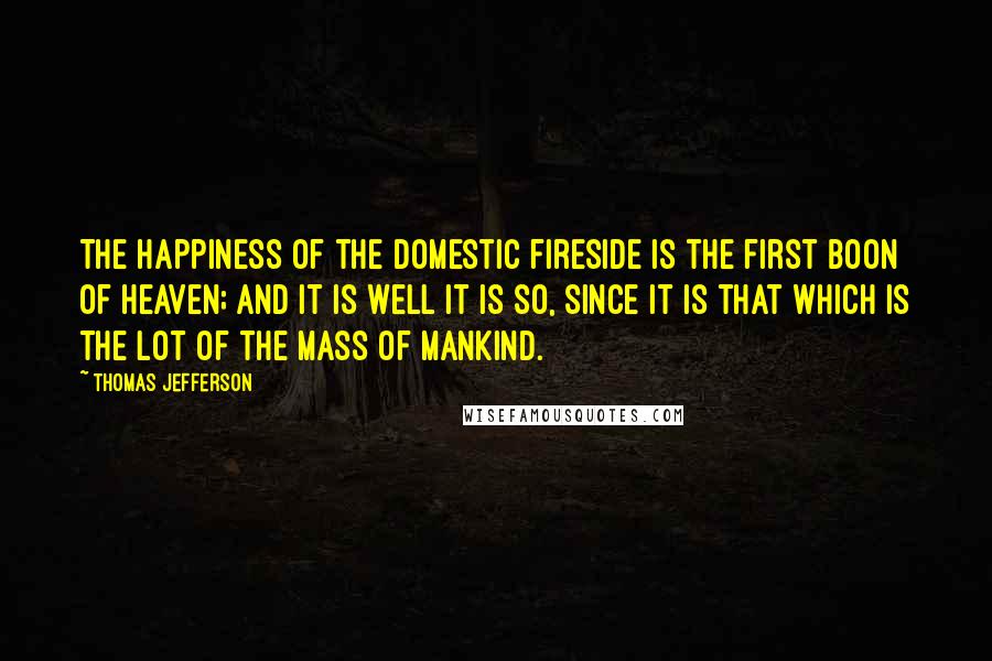 Thomas Jefferson Quotes: The happiness of the domestic fireside is the first boon of Heaven; and it is well it is so, since it is that which is the lot of the mass of mankind.