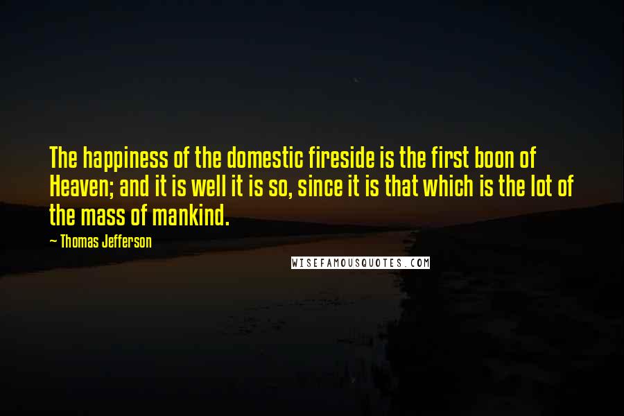 Thomas Jefferson Quotes: The happiness of the domestic fireside is the first boon of Heaven; and it is well it is so, since it is that which is the lot of the mass of mankind.
