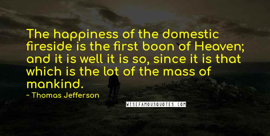 Thomas Jefferson Quotes: The happiness of the domestic fireside is the first boon of Heaven; and it is well it is so, since it is that which is the lot of the mass of mankind.