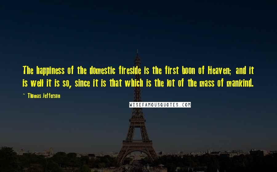 Thomas Jefferson Quotes: The happiness of the domestic fireside is the first boon of Heaven; and it is well it is so, since it is that which is the lot of the mass of mankind.