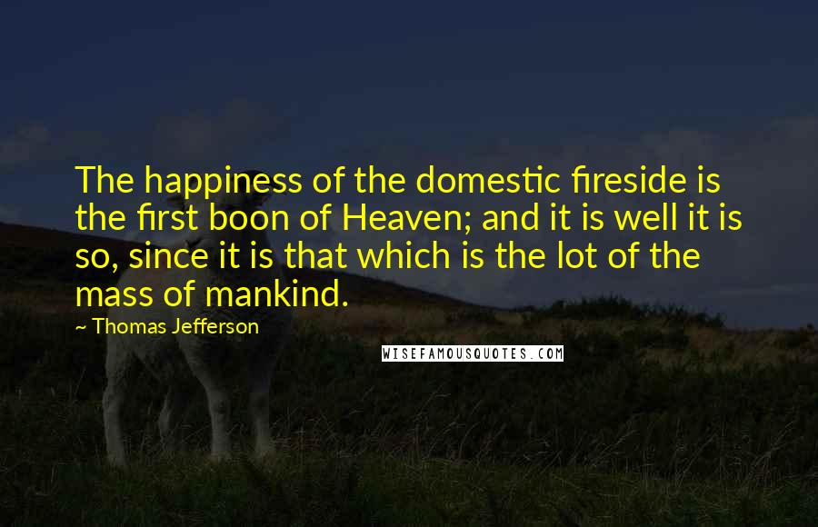 Thomas Jefferson Quotes: The happiness of the domestic fireside is the first boon of Heaven; and it is well it is so, since it is that which is the lot of the mass of mankind.
